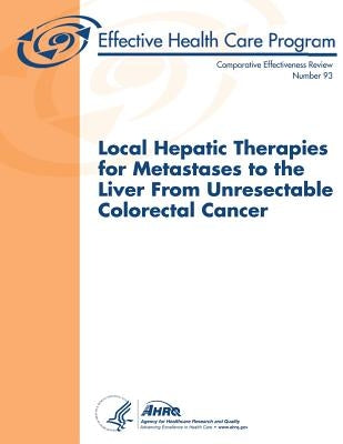 Local Hepatic Therapies for Metastases to the Liver From Unresectable Colorectal Cancer: Comparative Effectiveness Review Number 93 by And Quality, Agency for Healthcare Resea