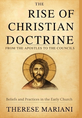 The Rise of Christian Doctrine From the Apostles to the Councils: Tracing the Development of Beliefs and Practices in the Early Church by Mariani, Therese