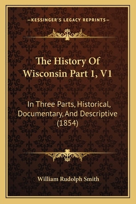 The History Of Wisconsin Part 1, V1: In Three Parts, Historical, Documentary, And Descriptive (1854) by Smith, William Rudolph
