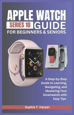 Apple Watch Series 10 Guide for Beginners & Seniors: A Step-by-Step Guide to Learning, Navigating, and Mastering Your Smartwatch with Easy Tips by Harper, Sophia T.