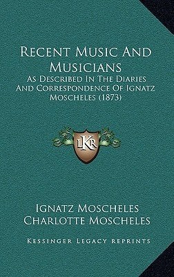Recent Music And Musicians: As Described In The Diaries And Correspondence Of Ignatz Moscheles (1873) by Moscheles, Ignatz