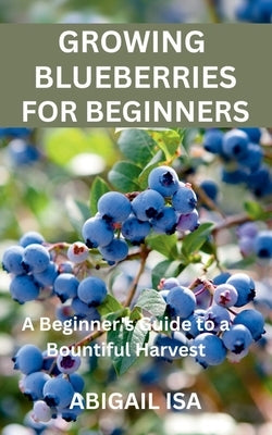 Growing Blueberries for Beginners: A Beginner's Guide to a Bountiful Harvest by Isa, Abigail