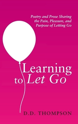 Learning to Let Go: Poetry and Prose Sharing the Pain, Pleasure, and Purpose of Letting Go by Thompson, D. D.