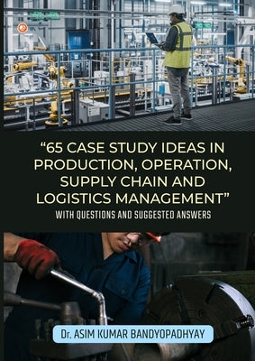 65 Case Study Ideas In Production, Operation, Supply Chain And Logistics Management: With Questions and Suggested Answers by Bandyopadhyay, Asim Kumar