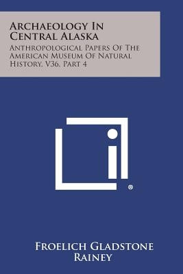 Archaeology in Central Alaska: Anthropological Papers of the American Museum of Natural History, V36, Part 4 by Rainey, Froelich Gladstone