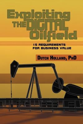 Exploiting The Digital Oilfield: 15 Requirements for Business Value by Holland, Dutch