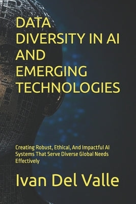 Data Diversity in AI and Emerging Technologies: Creating Robust, Ethical, And Impactful AI Systems That Serve Diverse Global Needs Effectively by del Valle, Ivan