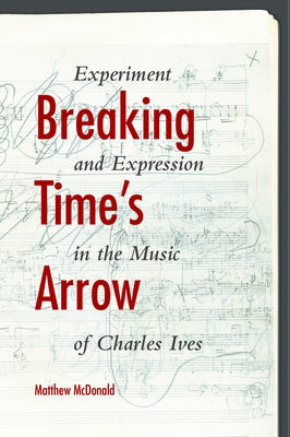 Breaking Time's Arrow: Experiment and Expression in the Music of Charles Ives by McDonald, Matthew