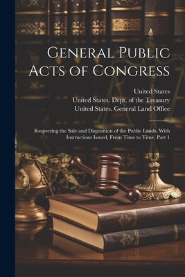 General Public Acts of Congress: Respecting the Sale and Disposition of the Public Lands, With Instructions Issued, From Time to Time, Part 1 by United States Dept of the Treasury