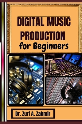 Digital Music Production for Beginners: Master the Art of Music Creation A Guide to Digital Production Success by A. Zahmir, Zuri