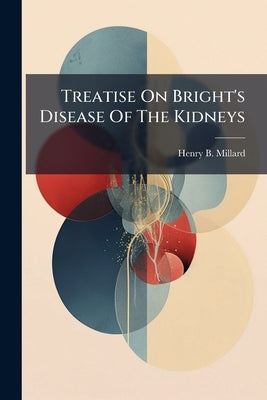 Treatise On Bright's Disease Of The Kidneys: Its Pathology, Diagnosis, And Treatment, With Chapters On The Anatomy Of The Kidney, Albuminura And The U by Millard, Henry B.
