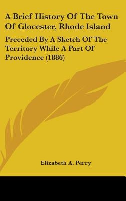 A Brief History Of The Town Of Glocester, Rhode Island: Preceded By A Sketch Of The Territory While A Part Of Providence (1886) by Perry, Elizabeth a.