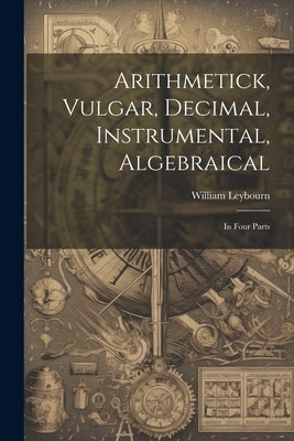 Arithmetick, Vulgar, Decimal, Instrumental, Algebraical: In Four Parts by Leybourn, William