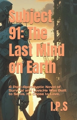 Subject 91: The Last Mind on Earth: A Post-Apocalyptic Novel of Survival and Love: He Was Built to Serve. He Chose to Love. by S, I. P.