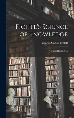 Fichte's Science of Knowledge: A Critical Exposition by Everett, Charles Carroll