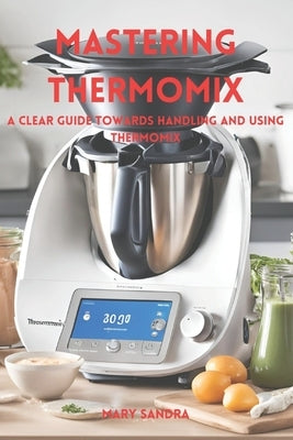 Mastering thermomix: A clear guide towards handling and mastering thermomix by Sandra, Mary