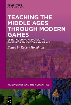 Teaching the Middle Ages Through Modern Games: Using, Modding and Creating Games for Education and Impact by Houghton, Robert