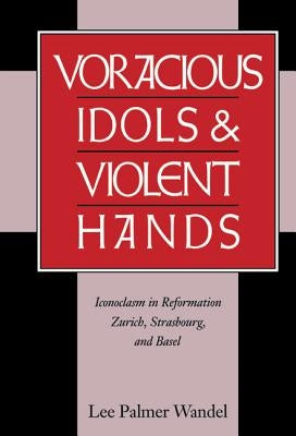 Voracious Idols and Violent Hands: Iconoclasm in Reformation Zurich, Strasbourg, and Basel by Wandel, Lee Palmer
