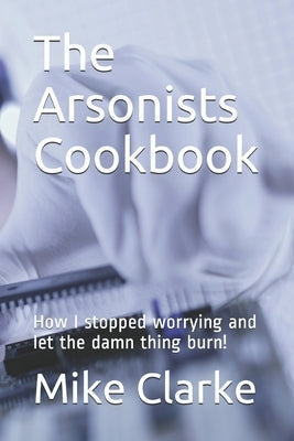 The Arsonists Cookbook: How I stopped worrying and let the damn thing burn! by Clarke, Mike