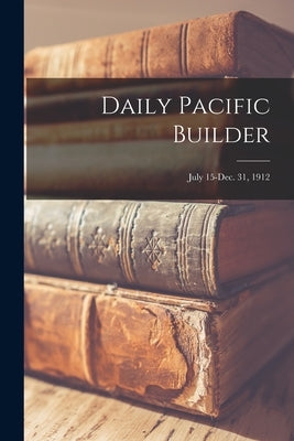 Daily Pacific Builder; July 15-Dec. 31, 1912 by Anonymous