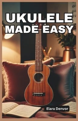 Ukulele Made Easy: A Beginner's Guide to Strumming, Chords, Fingerpicking, Melody, Rhythm, Tablature, Popular Songs, Music Theory Basics by Denvor, Elara