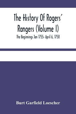 The History Of Rogers' Rangers (Volume I); The Beginnings Jan 1755- April 6, 1758 by Garfield Loescher, Burt