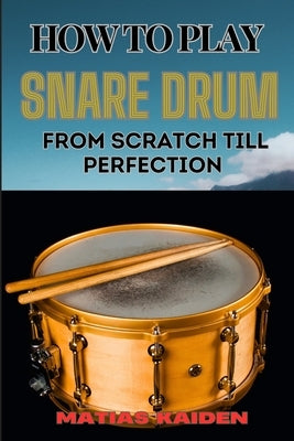 How to Play Snare Drum from Scratch Till Perfection: Beginner Basics To Expert Techniques, Mastering Rudiments, And Advanced Performance Skills by Kaiden, Matias