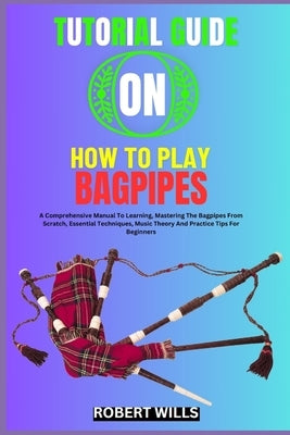 Tutorial Guide on How to Play Bagpipes: A Comprehensive Manual To Learning, Mastering The Bagpipes From Scratch, Essential Techniques, Music Theory An by Wills, Robert