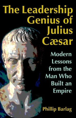 The Leadership Genius of Julius Caesar: Modern Lessons from the Man Who Built an Empire by Barlag, Phillip