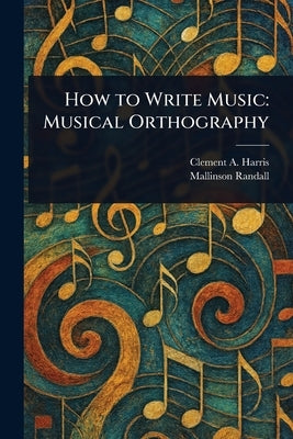 How to Write Music: Musical Orthography by Harris, Clement A. (Clement Antrobus)