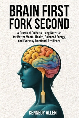 Brain First, Fork Second: A Practical Guide to Using Nutrition for Better Mental Health, Balanced Energy, and Everyday Emotional Resilience by Allen, Kennedy