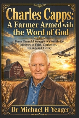 Charles Capps: A Farmer Armed with the Word of God: From Financial Struggle to a Worldwide Ministry of Faith, Confession, Healing, and Victory by Yeager, Michael H.