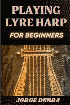 Playing Lyre Harp for Beginners: Master the Basics of Lyre Harp with Easy-to-Follow Lessons and Tips for Beginners by Debra, Jorge
