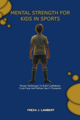 Mental Strength for Kids in Sports: Proven Techniques To Build Confidence, Crush Fear, And Perform Like A Champion by J. Lambert, Freda