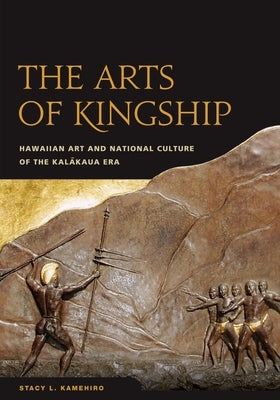 The Arts of Kingship: Hawaiian Art and National Culture of the Kalakaua Era by Kamehiro, Stacy L.