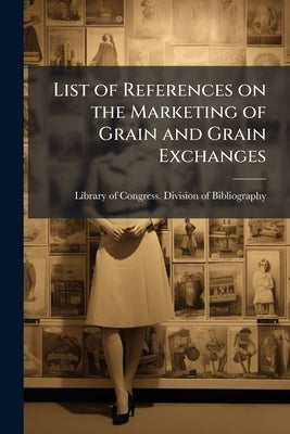 List of References on the Marketing of Grain and Grain Exchanges by Library of Congress Division of Bibliog
