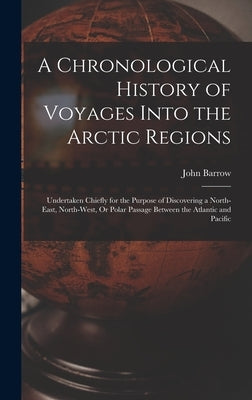 A Chronological History of Voyages Into the Arctic Regions: Undertaken Chiefly for the Purpose of Discovering a North-East, North-West, Or Polar Passa by Barrow, John