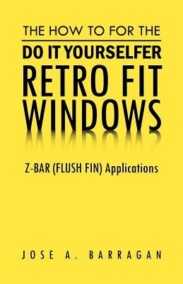 The How To For The Do It Yourselfer Retro Fit Windows: Z-BAR (FLUSH FIN) Applications by Barragan, Jose A.