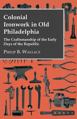 Colonial Ironwork In Old Philadelphia - The Craftsmanship Of The Early Days Of The Republic by Wallace, Philip B.