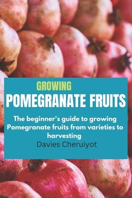 Growing Pomegranate Fruits: The beginner's guide to growing Pomegranate fruits from varieties to harvesting by Cheruiyot, Davies