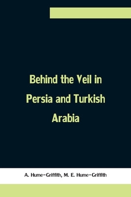 Behind the Veil in Persia and Turkish Arabia, An Account of an Englishwoman's Eight Years' Residence Amongst the Women of the East by Hume-Griffith, A.
