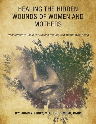 Healing the Hidden Wounds of Women and Mothers: Transformative Tools for Holistic Healing and Mental Well-Being by Kirby M. a. Lpc Pmh-C Cmip, Jummy
