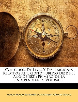 Coleccion De Leyes Y Disposiciones Relativas Al Crédito Público Desde El Año De 1821: Primero De La Independencia, Volume 1 by Mexico