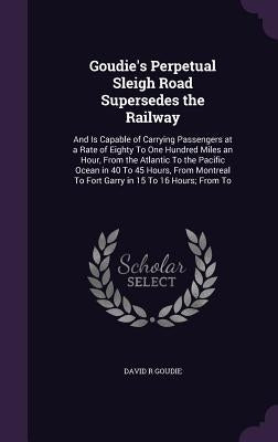 Goudie's Perpetual Sleigh Road Supersedes the Railway: And Is Capable of Carrying Passengers at a Rate of Eighty To One Hundred Miles an Hour, From th by Goudie, David R.