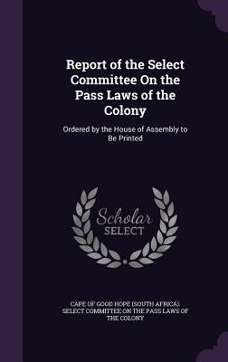 Report of the Select Committee On the Pass Laws of the Colony: Ordered by the House of Assembly to Be Printed by Cape of Good Hope (South Africa) Select