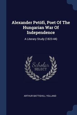 Alexander Petöfi, Poet Of The Hungarian War Of Independence: A Literary Study (1823-44) by Yolland, Arthur Battishill