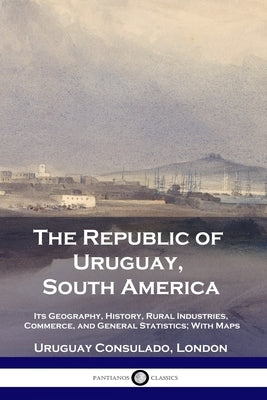 The Republic of Uruguay, South America: Its Geography, History, Rural Industries, Commerce, and General Statistics; With Maps by London, Uruguay Consulado