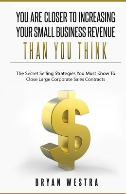 You Are Closer To Increasing Your Small Business Revenue Than You Think: The Secret Selling Strategies You Must Know To Close Large Corporate Sales Co by Westra, Bryan