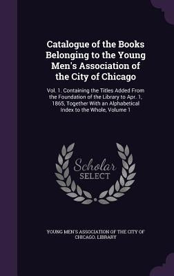 Catalogue of the Books Belonging to the Young Men's Association of the City of Chicago: Vol. 1. Containing the Titles Added From the Foundation of the by Young Men's Association of the City of C