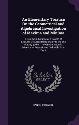 An Elementary Treatise On the Geometrical and Algebraical Investigation of Maxima and Minima: Being the Substance of a Course of Lectures Delivered Co by Cresswell, Daniel